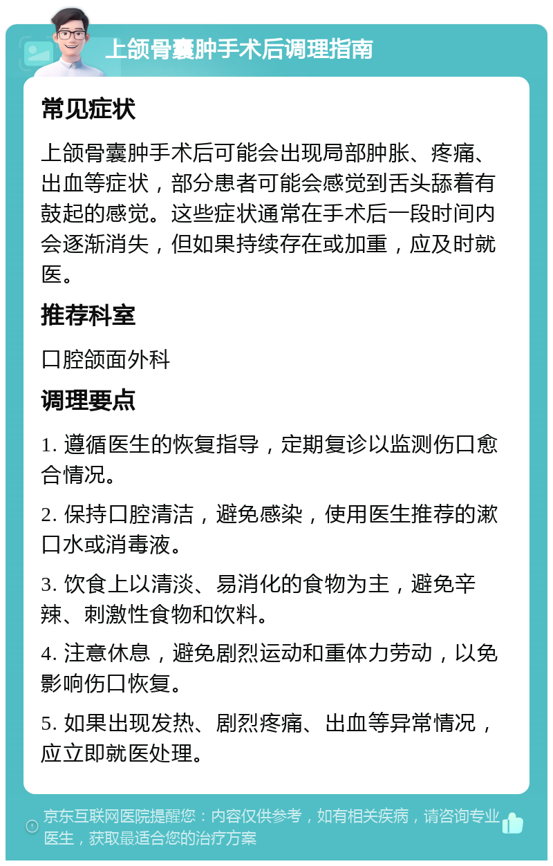 上颌骨囊肿手术后调理指南 常见症状 上颌骨囊肿手术后可能会出现局部肿胀、疼痛、出血等症状，部分患者可能会感觉到舌头舔着有鼓起的感觉。这些症状通常在手术后一段时间内会逐渐消失，但如果持续存在或加重，应及时就医。 推荐科室 口腔颌面外科 调理要点 1. 遵循医生的恢复指导，定期复诊以监测伤口愈合情况。 2. 保持口腔清洁，避免感染，使用医生推荐的漱口水或消毒液。 3. 饮食上以清淡、易消化的食物为主，避免辛辣、刺激性食物和饮料。 4. 注意休息，避免剧烈运动和重体力劳动，以免影响伤口恢复。 5. 如果出现发热、剧烈疼痛、出血等异常情况，应立即就医处理。