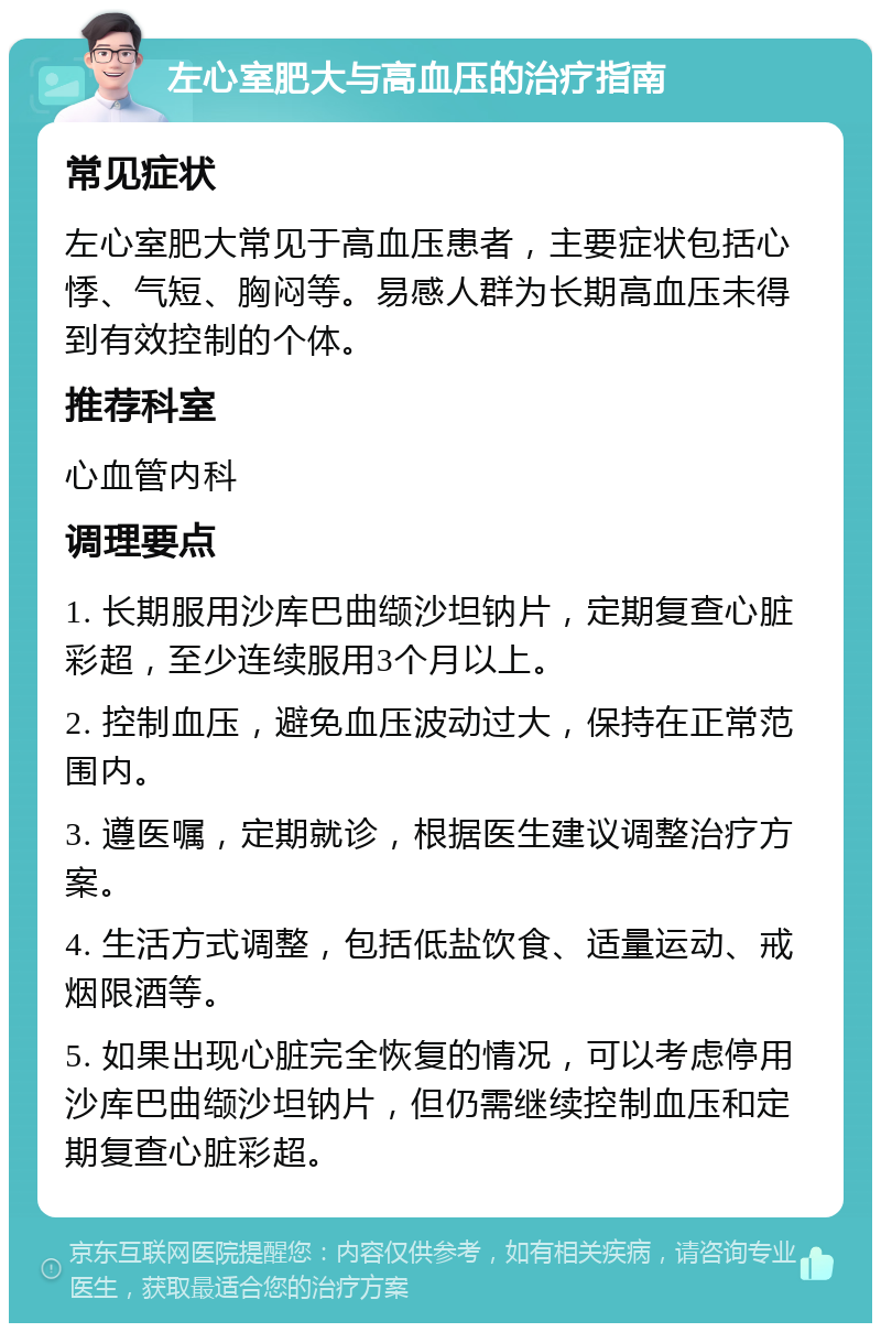 左心室肥大与高血压的治疗指南 常见症状 左心室肥大常见于高血压患者，主要症状包括心悸、气短、胸闷等。易感人群为长期高血压未得到有效控制的个体。 推荐科室 心血管内科 调理要点 1. 长期服用沙库巴曲缬沙坦钠片，定期复查心脏彩超，至少连续服用3个月以上。 2. 控制血压，避免血压波动过大，保持在正常范围内。 3. 遵医嘱，定期就诊，根据医生建议调整治疗方案。 4. 生活方式调整，包括低盐饮食、适量运动、戒烟限酒等。 5. 如果出现心脏完全恢复的情况，可以考虑停用沙库巴曲缬沙坦钠片，但仍需继续控制血压和定期复查心脏彩超。