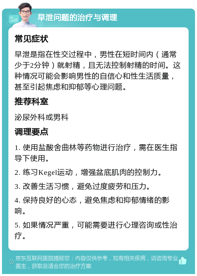 早泄问题的治疗与调理 常见症状 早泄是指在性交过程中，男性在短时间内（通常少于2分钟）就射精，且无法控制射精的时间。这种情况可能会影响男性的自信心和性生活质量，甚至引起焦虑和抑郁等心理问题。 推荐科室 泌尿外科或男科 调理要点 1. 使用盐酸舍曲林等药物进行治疗，需在医生指导下使用。 2. 练习Kegel运动，增强盆底肌肉的控制力。 3. 改善生活习惯，避免过度疲劳和压力。 4. 保持良好的心态，避免焦虑和抑郁情绪的影响。 5. 如果情况严重，可能需要进行心理咨询或性治疗。