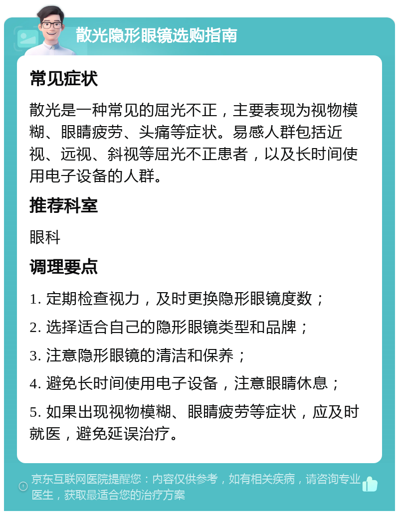 散光隐形眼镜选购指南 常见症状 散光是一种常见的屈光不正，主要表现为视物模糊、眼睛疲劳、头痛等症状。易感人群包括近视、远视、斜视等屈光不正患者，以及长时间使用电子设备的人群。 推荐科室 眼科 调理要点 1. 定期检查视力，及时更换隐形眼镜度数； 2. 选择适合自己的隐形眼镜类型和品牌； 3. 注意隐形眼镜的清洁和保养； 4. 避免长时间使用电子设备，注意眼睛休息； 5. 如果出现视物模糊、眼睛疲劳等症状，应及时就医，避免延误治疗。