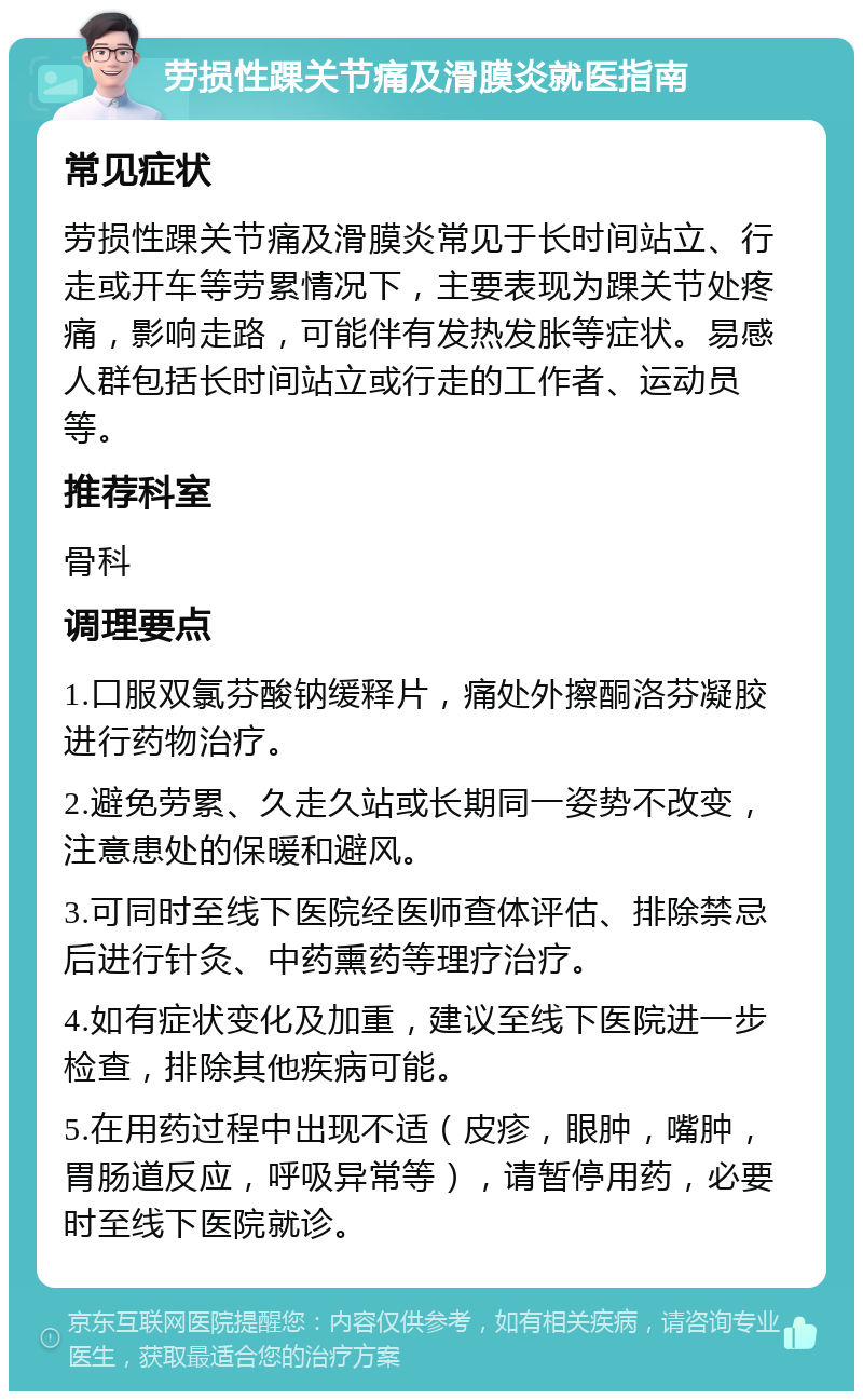 劳损性踝关节痛及滑膜炎就医指南 常见症状 劳损性踝关节痛及滑膜炎常见于长时间站立、行走或开车等劳累情况下，主要表现为踝关节处疼痛，影响走路，可能伴有发热发胀等症状。易感人群包括长时间站立或行走的工作者、运动员等。 推荐科室 骨科 调理要点 1.口服双氯芬酸钠缓释片，痛处外擦酮洛芬凝胶进行药物治疗。 2.避免劳累、久走久站或长期同一姿势不改变，注意患处的保暖和避风。 3.可同时至线下医院经医师查体评估、排除禁忌后进行针灸、中药熏药等理疗治疗。 4.如有症状变化及加重，建议至线下医院进一步检查，排除其他疾病可能。 5.在用药过程中出现不适（皮疹，眼肿，嘴肿，胃肠道反应，呼吸异常等），请暂停用药，必要时至线下医院就诊。