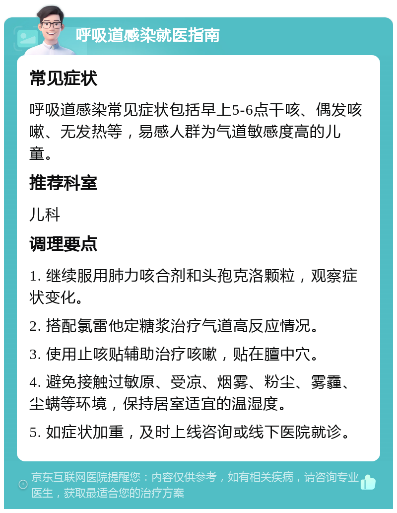 呼吸道感染就医指南 常见症状 呼吸道感染常见症状包括早上5-6点干咳、偶发咳嗽、无发热等，易感人群为气道敏感度高的儿童。 推荐科室 儿科 调理要点 1. 继续服用肺力咳合剂和头孢克洛颗粒，观察症状变化。 2. 搭配氯雷他定糖浆治疗气道高反应情况。 3. 使用止咳贴辅助治疗咳嗽，贴在膻中穴。 4. 避免接触过敏原、受凉、烟雾、粉尘、雾霾、尘螨等环境，保持居室适宜的温湿度。 5. 如症状加重，及时上线咨询或线下医院就诊。