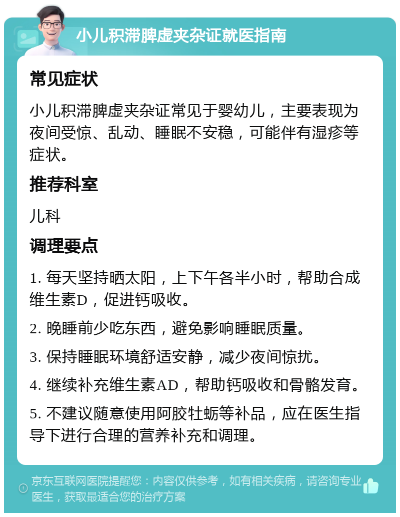 小儿积滞脾虚夹杂证就医指南 常见症状 小儿积滞脾虚夹杂证常见于婴幼儿，主要表现为夜间受惊、乱动、睡眠不安稳，可能伴有湿疹等症状。 推荐科室 儿科 调理要点 1. 每天坚持晒太阳，上下午各半小时，帮助合成维生素D，促进钙吸收。 2. 晚睡前少吃东西，避免影响睡眠质量。 3. 保持睡眠环境舒适安静，减少夜间惊扰。 4. 继续补充维生素AD，帮助钙吸收和骨骼发育。 5. 不建议随意使用阿胶牡蛎等补品，应在医生指导下进行合理的营养补充和调理。