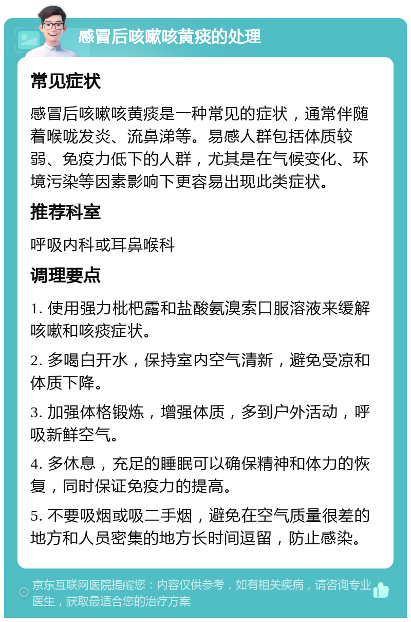 感冒后咳嗽咳黄痰的处理 常见症状 感冒后咳嗽咳黄痰是一种常见的症状，通常伴随着喉咙发炎、流鼻涕等。易感人群包括体质较弱、免疫力低下的人群，尤其是在气候变化、环境污染等因素影响下更容易出现此类症状。 推荐科室 呼吸内科或耳鼻喉科 调理要点 1. 使用强力枇杷露和盐酸氨溴索口服溶液来缓解咳嗽和咳痰症状。 2. 多喝白开水，保持室内空气清新，避免受凉和体质下降。 3. 加强体格锻炼，增强体质，多到户外活动，呼吸新鲜空气。 4. 多休息，充足的睡眠可以确保精神和体力的恢复，同时保证免疫力的提高。 5. 不要吸烟或吸二手烟，避免在空气质量很差的地方和人员密集的地方长时间逗留，防止感染。