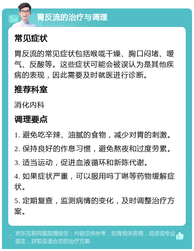 胃反流的治疗与调理 常见症状 胃反流的常见症状包括喉咙干燥、胸口闷堵、嗳气、反酸等。这些症状可能会被误认为是其他疾病的表现，因此需要及时就医进行诊断。 推荐科室 消化内科 调理要点 1. 避免吃辛辣、油腻的食物，减少对胃的刺激。 2. 保持良好的作息习惯，避免熬夜和过度劳累。 3. 适当运动，促进血液循环和新陈代谢。 4. 如果症状严重，可以服用吗丁啉等药物缓解症状。 5. 定期复查，监测病情的变化，及时调整治疗方案。