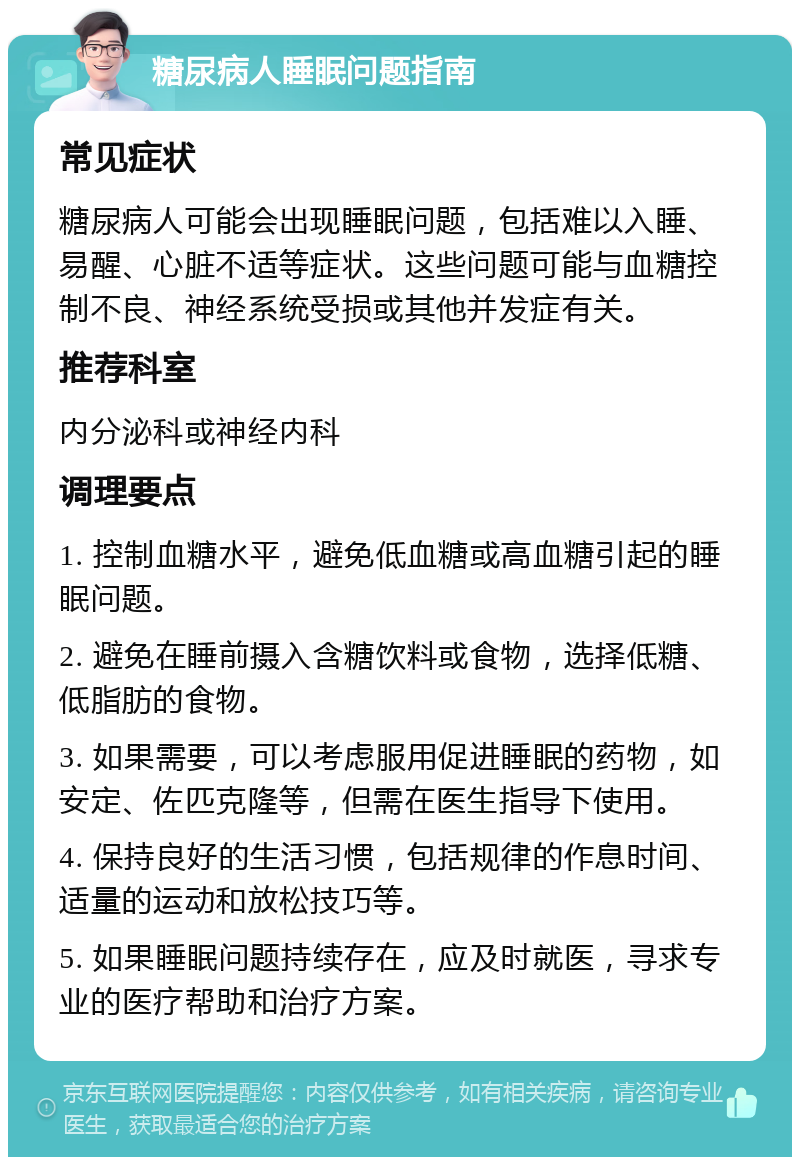 糖尿病人睡眠问题指南 常见症状 糖尿病人可能会出现睡眠问题，包括难以入睡、易醒、心脏不适等症状。这些问题可能与血糖控制不良、神经系统受损或其他并发症有关。 推荐科室 内分泌科或神经内科 调理要点 1. 控制血糖水平，避免低血糖或高血糖引起的睡眠问题。 2. 避免在睡前摄入含糖饮料或食物，选择低糖、低脂肪的食物。 3. 如果需要，可以考虑服用促进睡眠的药物，如安定、佐匹克隆等，但需在医生指导下使用。 4. 保持良好的生活习惯，包括规律的作息时间、适量的运动和放松技巧等。 5. 如果睡眠问题持续存在，应及时就医，寻求专业的医疗帮助和治疗方案。