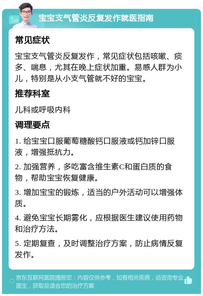 宝宝支气管炎反复发作就医指南 常见症状 宝宝支气管炎反复发作，常见症状包括咳嗽、痰多、喘息，尤其在晚上症状加重。易感人群为小儿，特别是从小支气管就不好的宝宝。 推荐科室 儿科或呼吸内科 调理要点 1. 给宝宝口服葡萄糖酸钙口服液或钙加锌口服液，增强抵抗力。 2. 加强营养，多吃富含维生素C和蛋白质的食物，帮助宝宝恢复健康。 3. 增加宝宝的锻炼，适当的户外活动可以增强体质。 4. 避免宝宝长期雾化，应根据医生建议使用药物和治疗方法。 5. 定期复查，及时调整治疗方案，防止病情反复发作。