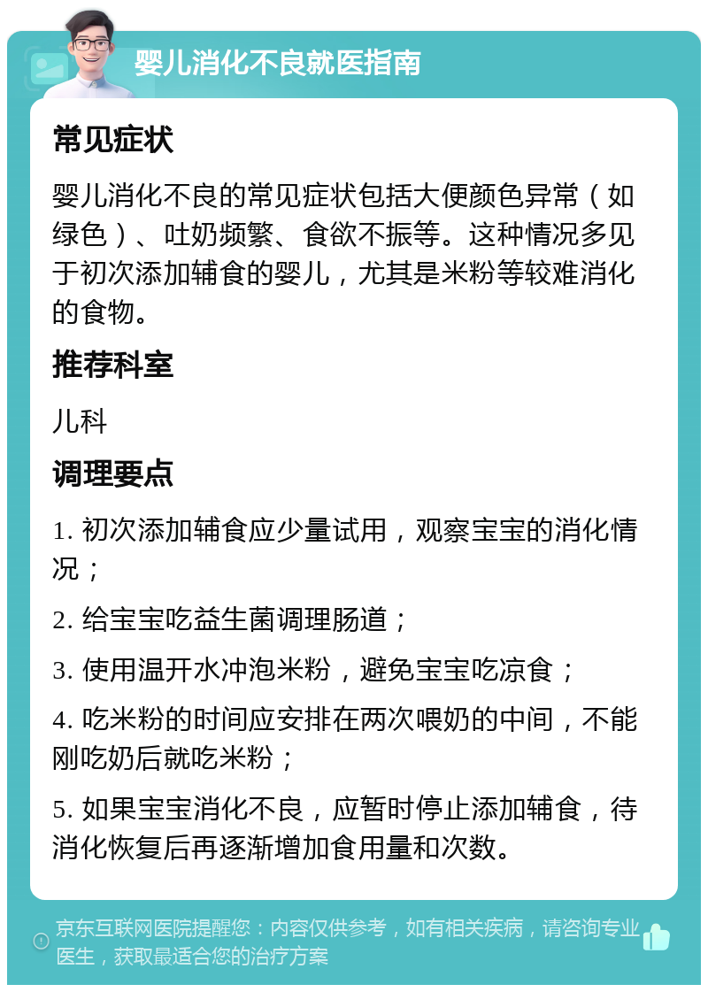 婴儿消化不良就医指南 常见症状 婴儿消化不良的常见症状包括大便颜色异常（如绿色）、吐奶频繁、食欲不振等。这种情况多见于初次添加辅食的婴儿，尤其是米粉等较难消化的食物。 推荐科室 儿科 调理要点 1. 初次添加辅食应少量试用，观察宝宝的消化情况； 2. 给宝宝吃益生菌调理肠道； 3. 使用温开水冲泡米粉，避免宝宝吃凉食； 4. 吃米粉的时间应安排在两次喂奶的中间，不能刚吃奶后就吃米粉； 5. 如果宝宝消化不良，应暂时停止添加辅食，待消化恢复后再逐渐增加食用量和次数。