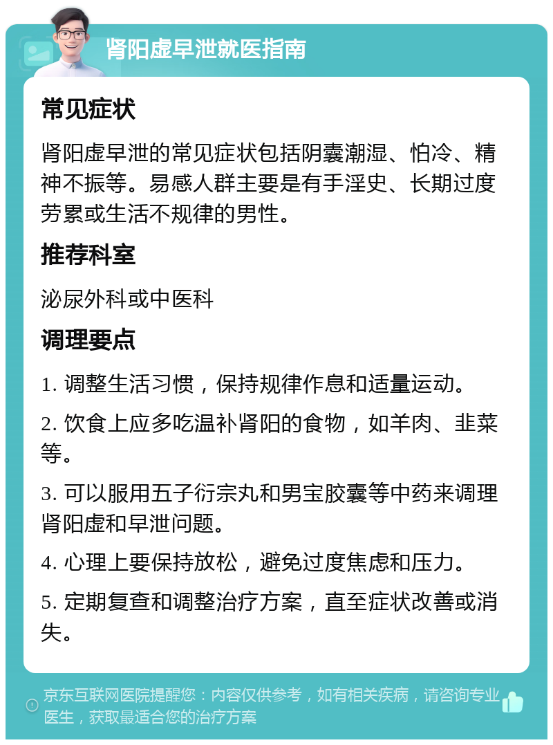 肾阳虚早泄就医指南 常见症状 肾阳虚早泄的常见症状包括阴囊潮湿、怕冷、精神不振等。易感人群主要是有手淫史、长期过度劳累或生活不规律的男性。 推荐科室 泌尿外科或中医科 调理要点 1. 调整生活习惯，保持规律作息和适量运动。 2. 饮食上应多吃温补肾阳的食物，如羊肉、韭菜等。 3. 可以服用五子衍宗丸和男宝胶囊等中药来调理肾阳虚和早泄问题。 4. 心理上要保持放松，避免过度焦虑和压力。 5. 定期复查和调整治疗方案，直至症状改善或消失。