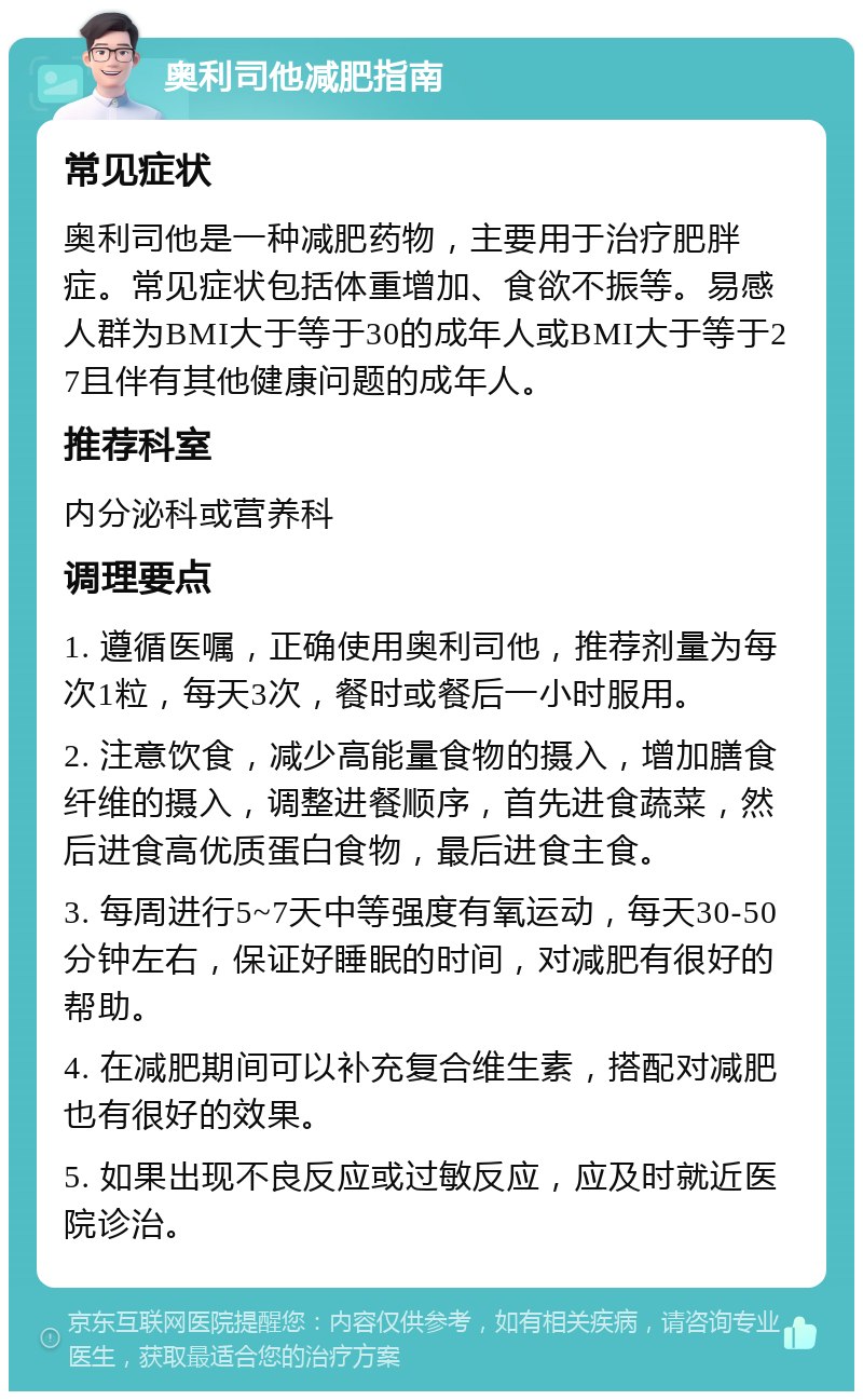 奥利司他减肥指南 常见症状 奥利司他是一种减肥药物，主要用于治疗肥胖症。常见症状包括体重增加、食欲不振等。易感人群为BMI大于等于30的成年人或BMI大于等于27且伴有其他健康问题的成年人。 推荐科室 内分泌科或营养科 调理要点 1. 遵循医嘱，正确使用奥利司他，推荐剂量为每次1粒，每天3次，餐时或餐后一小时服用。 2. 注意饮食，减少高能量食物的摄入，增加膳食纤维的摄入，调整进餐顺序，首先进食蔬菜，然后进食高优质蛋白食物，最后进食主食。 3. 每周进行5~7天中等强度有氧运动，每天30-50分钟左右，保证好睡眠的时间，对减肥有很好的帮助。 4. 在减肥期间可以补充复合维生素，搭配对减肥也有很好的效果。 5. 如果出现不良反应或过敏反应，应及时就近医院诊治。