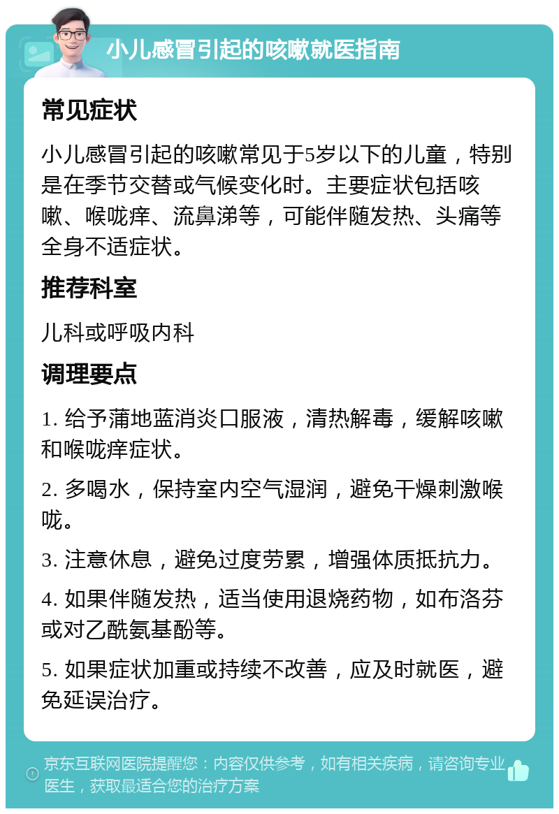 小儿感冒引起的咳嗽就医指南 常见症状 小儿感冒引起的咳嗽常见于5岁以下的儿童，特别是在季节交替或气候变化时。主要症状包括咳嗽、喉咙痒、流鼻涕等，可能伴随发热、头痛等全身不适症状。 推荐科室 儿科或呼吸内科 调理要点 1. 给予蒲地蓝消炎口服液，清热解毒，缓解咳嗽和喉咙痒症状。 2. 多喝水，保持室内空气湿润，避免干燥刺激喉咙。 3. 注意休息，避免过度劳累，增强体质抵抗力。 4. 如果伴随发热，适当使用退烧药物，如布洛芬或对乙酰氨基酚等。 5. 如果症状加重或持续不改善，应及时就医，避免延误治疗。