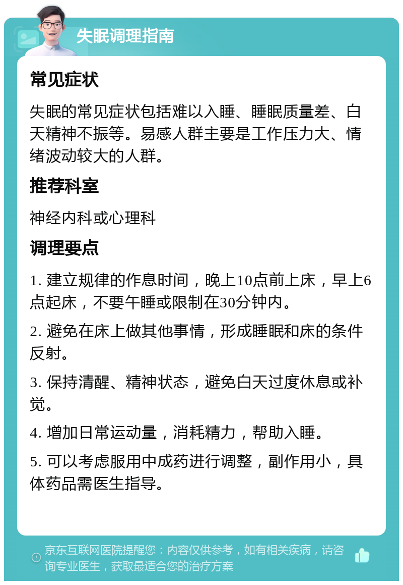 失眠调理指南 常见症状 失眠的常见症状包括难以入睡、睡眠质量差、白天精神不振等。易感人群主要是工作压力大、情绪波动较大的人群。 推荐科室 神经内科或心理科 调理要点 1. 建立规律的作息时间，晚上10点前上床，早上6点起床，不要午睡或限制在30分钟内。 2. 避免在床上做其他事情，形成睡眠和床的条件反射。 3. 保持清醒、精神状态，避免白天过度休息或补觉。 4. 增加日常运动量，消耗精力，帮助入睡。 5. 可以考虑服用中成药进行调整，副作用小，具体药品需医生指导。