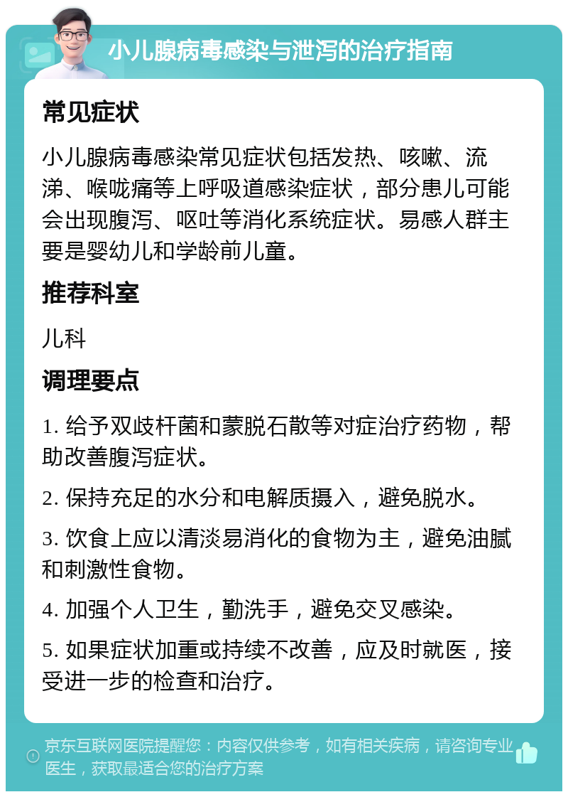 小儿腺病毒感染与泄泻的治疗指南 常见症状 小儿腺病毒感染常见症状包括发热、咳嗽、流涕、喉咙痛等上呼吸道感染症状，部分患儿可能会出现腹泻、呕吐等消化系统症状。易感人群主要是婴幼儿和学龄前儿童。 推荐科室 儿科 调理要点 1. 给予双歧杆菌和蒙脱石散等对症治疗药物，帮助改善腹泻症状。 2. 保持充足的水分和电解质摄入，避免脱水。 3. 饮食上应以清淡易消化的食物为主，避免油腻和刺激性食物。 4. 加强个人卫生，勤洗手，避免交叉感染。 5. 如果症状加重或持续不改善，应及时就医，接受进一步的检查和治疗。