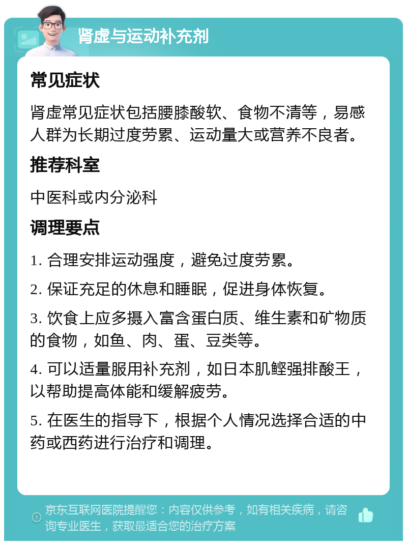 肾虚与运动补充剂 常见症状 肾虚常见症状包括腰膝酸软、食物不清等，易感人群为长期过度劳累、运动量大或营养不良者。 推荐科室 中医科或内分泌科 调理要点 1. 合理安排运动强度，避免过度劳累。 2. 保证充足的休息和睡眠，促进身体恢复。 3. 饮食上应多摄入富含蛋白质、维生素和矿物质的食物，如鱼、肉、蛋、豆类等。 4. 可以适量服用补充剂，如日本肌鲣强排酸王，以帮助提高体能和缓解疲劳。 5. 在医生的指导下，根据个人情况选择合适的中药或西药进行治疗和调理。