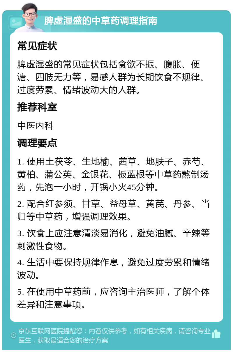 脾虚湿盛的中草药调理指南 常见症状 脾虚湿盛的常见症状包括食欲不振、腹胀、便溏、四肢无力等，易感人群为长期饮食不规律、过度劳累、情绪波动大的人群。 推荐科室 中医内科 调理要点 1. 使用土茯苓、生地榆、茜草、地肤子、赤芍、黄柏、蒲公英、金银花、板蓝根等中草药熬制汤药，先泡一小时，开锅小火45分钟。 2. 配合红参须、甘草、益母草、黄芪、丹参、当归等中草药，增强调理效果。 3. 饮食上应注意清淡易消化，避免油腻、辛辣等刺激性食物。 4. 生活中要保持规律作息，避免过度劳累和情绪波动。 5. 在使用中草药前，应咨询主治医师，了解个体差异和注意事项。