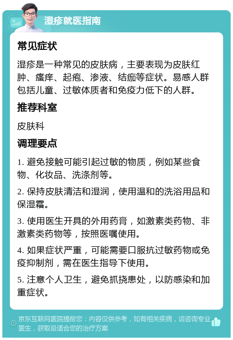 湿疹就医指南 常见症状 湿疹是一种常见的皮肤病，主要表现为皮肤红肿、瘙痒、起疱、渗液、结痂等症状。易感人群包括儿童、过敏体质者和免疫力低下的人群。 推荐科室 皮肤科 调理要点 1. 避免接触可能引起过敏的物质，例如某些食物、化妆品、洗涤剂等。 2. 保持皮肤清洁和湿润，使用温和的洗浴用品和保湿霜。 3. 使用医生开具的外用药膏，如激素类药物、非激素类药物等，按照医嘱使用。 4. 如果症状严重，可能需要口服抗过敏药物或免疫抑制剂，需在医生指导下使用。 5. 注意个人卫生，避免抓挠患处，以防感染和加重症状。