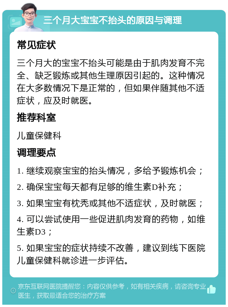 三个月大宝宝不抬头的原因与调理 常见症状 三个月大的宝宝不抬头可能是由于肌肉发育不完全、缺乏锻炼或其他生理原因引起的。这种情况在大多数情况下是正常的，但如果伴随其他不适症状，应及时就医。 推荐科室 儿童保健科 调理要点 1. 继续观察宝宝的抬头情况，多给予锻炼机会； 2. 确保宝宝每天都有足够的维生素D补充； 3. 如果宝宝有枕秃或其他不适症状，及时就医； 4. 可以尝试使用一些促进肌肉发育的药物，如维生素D3； 5. 如果宝宝的症状持续不改善，建议到线下医院儿童保健科就诊进一步评估。