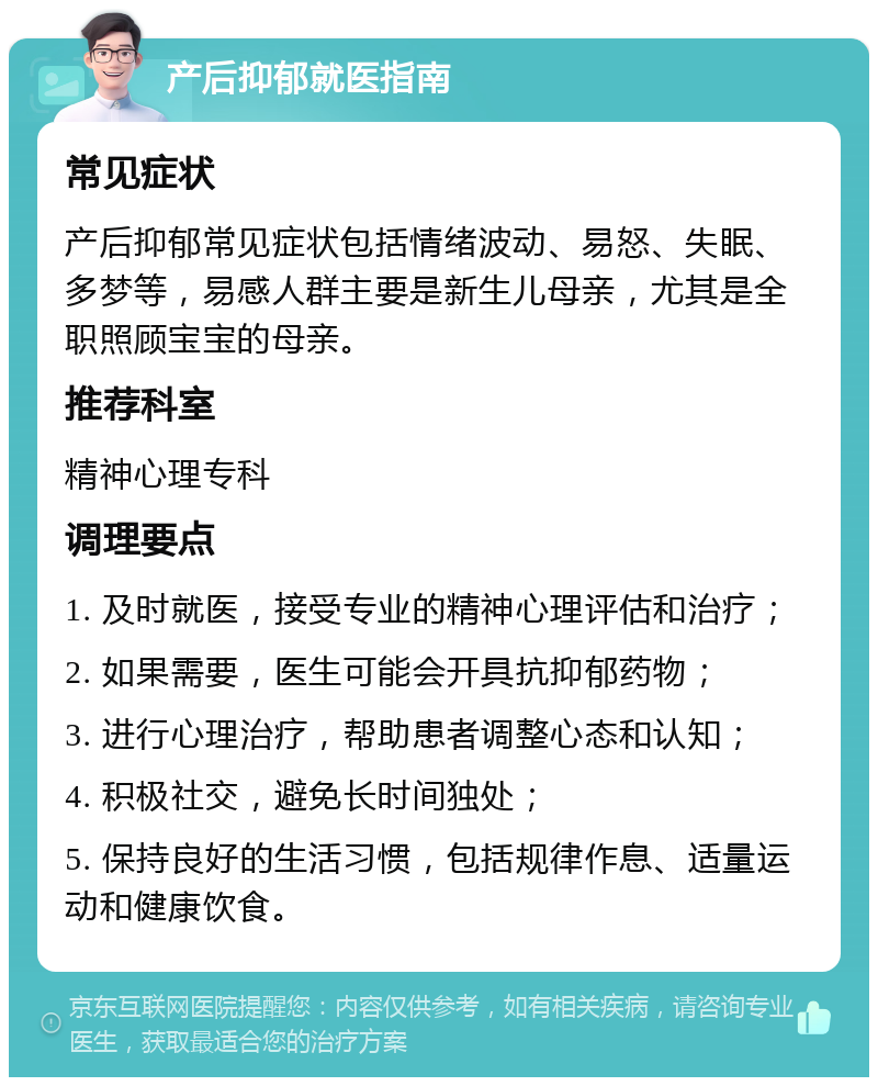 产后抑郁就医指南 常见症状 产后抑郁常见症状包括情绪波动、易怒、失眠、多梦等，易感人群主要是新生儿母亲，尤其是全职照顾宝宝的母亲。 推荐科室 精神心理专科 调理要点 1. 及时就医，接受专业的精神心理评估和治疗； 2. 如果需要，医生可能会开具抗抑郁药物； 3. 进行心理治疗，帮助患者调整心态和认知； 4. 积极社交，避免长时间独处； 5. 保持良好的生活习惯，包括规律作息、适量运动和健康饮食。