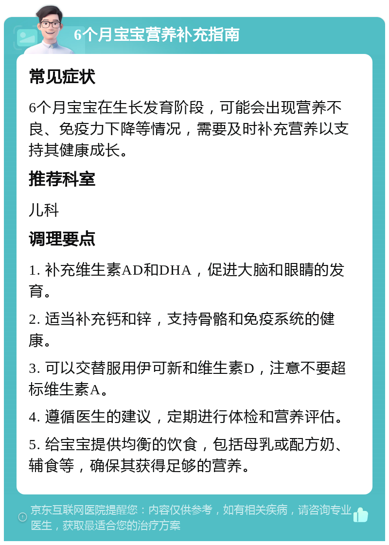 6个月宝宝营养补充指南 常见症状 6个月宝宝在生长发育阶段，可能会出现营养不良、免疫力下降等情况，需要及时补充营养以支持其健康成长。 推荐科室 儿科 调理要点 1. 补充维生素AD和DHA，促进大脑和眼睛的发育。 2. 适当补充钙和锌，支持骨骼和免疫系统的健康。 3. 可以交替服用伊可新和维生素D，注意不要超标维生素A。 4. 遵循医生的建议，定期进行体检和营养评估。 5. 给宝宝提供均衡的饮食，包括母乳或配方奶、辅食等，确保其获得足够的营养。