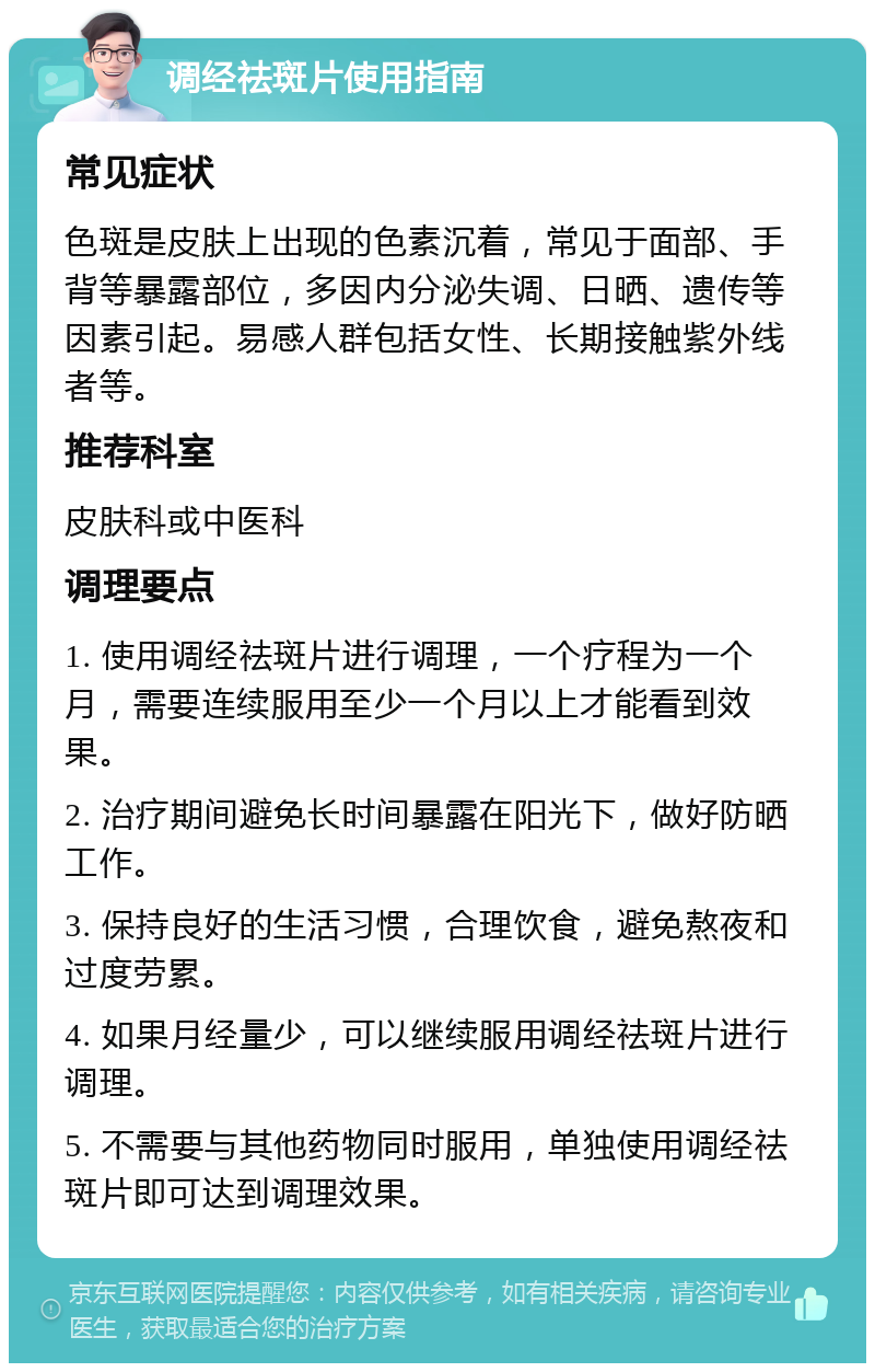 调经祛斑片使用指南 常见症状 色斑是皮肤上出现的色素沉着，常见于面部、手背等暴露部位，多因内分泌失调、日晒、遗传等因素引起。易感人群包括女性、长期接触紫外线者等。 推荐科室 皮肤科或中医科 调理要点 1. 使用调经祛斑片进行调理，一个疗程为一个月，需要连续服用至少一个月以上才能看到效果。 2. 治疗期间避免长时间暴露在阳光下，做好防晒工作。 3. 保持良好的生活习惯，合理饮食，避免熬夜和过度劳累。 4. 如果月经量少，可以继续服用调经祛斑片进行调理。 5. 不需要与其他药物同时服用，单独使用调经祛斑片即可达到调理效果。