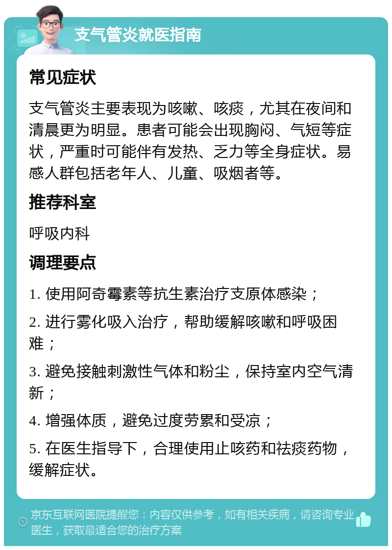 支气管炎就医指南 常见症状 支气管炎主要表现为咳嗽、咳痰，尤其在夜间和清晨更为明显。患者可能会出现胸闷、气短等症状，严重时可能伴有发热、乏力等全身症状。易感人群包括老年人、儿童、吸烟者等。 推荐科室 呼吸内科 调理要点 1. 使用阿奇霉素等抗生素治疗支原体感染； 2. 进行雾化吸入治疗，帮助缓解咳嗽和呼吸困难； 3. 避免接触刺激性气体和粉尘，保持室内空气清新； 4. 增强体质，避免过度劳累和受凉； 5. 在医生指导下，合理使用止咳药和祛痰药物，缓解症状。