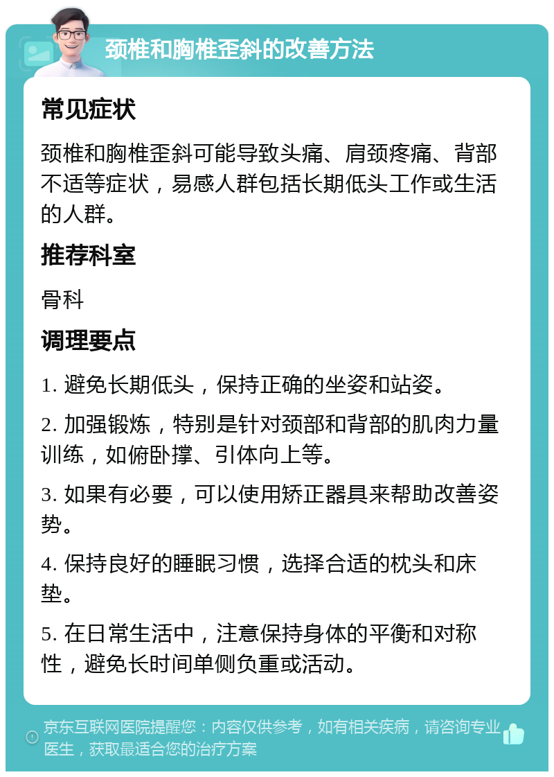 颈椎和胸椎歪斜的改善方法 常见症状 颈椎和胸椎歪斜可能导致头痛、肩颈疼痛、背部不适等症状，易感人群包括长期低头工作或生活的人群。 推荐科室 骨科 调理要点 1. 避免长期低头，保持正确的坐姿和站姿。 2. 加强锻炼，特别是针对颈部和背部的肌肉力量训练，如俯卧撑、引体向上等。 3. 如果有必要，可以使用矫正器具来帮助改善姿势。 4. 保持良好的睡眠习惯，选择合适的枕头和床垫。 5. 在日常生活中，注意保持身体的平衡和对称性，避免长时间单侧负重或活动。