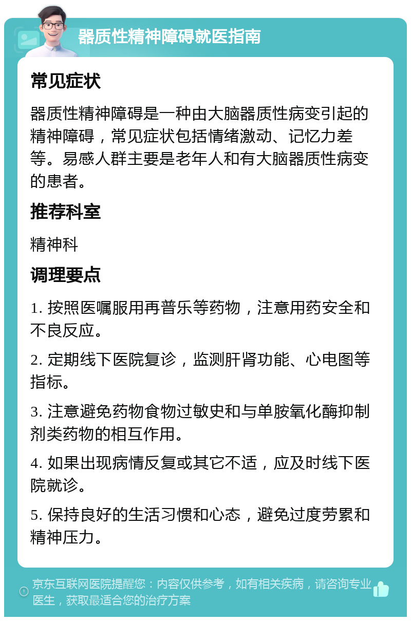 器质性精神障碍就医指南 常见症状 器质性精神障碍是一种由大脑器质性病变引起的精神障碍，常见症状包括情绪激动、记忆力差等。易感人群主要是老年人和有大脑器质性病变的患者。 推荐科室 精神科 调理要点 1. 按照医嘱服用再普乐等药物，注意用药安全和不良反应。 2. 定期线下医院复诊，监测肝肾功能、心电图等指标。 3. 注意避免药物食物过敏史和与单胺氧化酶抑制剂类药物的相互作用。 4. 如果出现病情反复或其它不适，应及时线下医院就诊。 5. 保持良好的生活习惯和心态，避免过度劳累和精神压力。