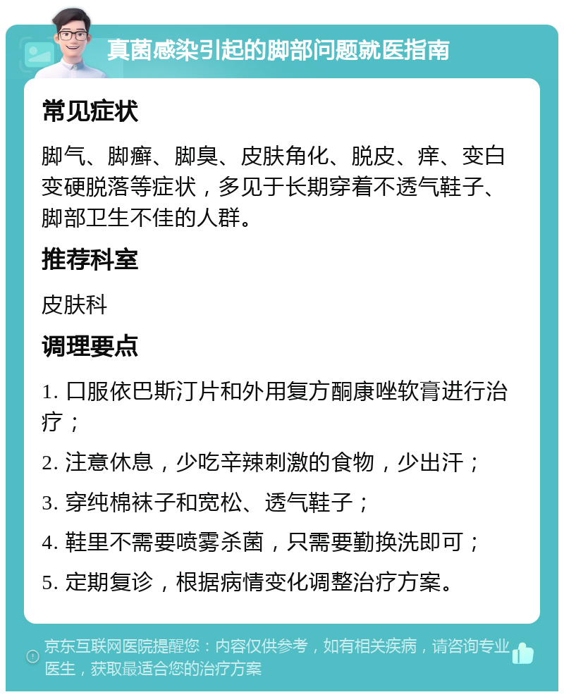 真菌感染引起的脚部问题就医指南 常见症状 脚气、脚癣、脚臭、皮肤角化、脱皮、痒、变白变硬脱落等症状，多见于长期穿着不透气鞋子、脚部卫生不佳的人群。 推荐科室 皮肤科 调理要点 1. 口服依巴斯汀片和外用复方酮康唑软膏进行治疗； 2. 注意休息，少吃辛辣刺激的食物，少出汗； 3. 穿纯棉袜子和宽松、透气鞋子； 4. 鞋里不需要喷雾杀菌，只需要勤换洗即可； 5. 定期复诊，根据病情变化调整治疗方案。