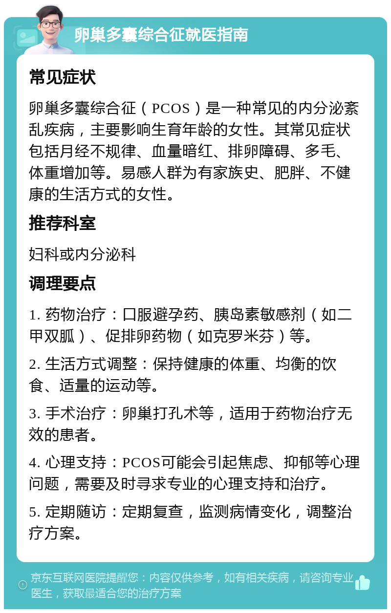 卵巢多囊综合征就医指南 常见症状 卵巢多囊综合征（PCOS）是一种常见的内分泌紊乱疾病，主要影响生育年龄的女性。其常见症状包括月经不规律、血量暗红、排卵障碍、多毛、体重增加等。易感人群为有家族史、肥胖、不健康的生活方式的女性。 推荐科室 妇科或内分泌科 调理要点 1. 药物治疗：口服避孕药、胰岛素敏感剂（如二甲双胍）、促排卵药物（如克罗米芬）等。 2. 生活方式调整：保持健康的体重、均衡的饮食、适量的运动等。 3. 手术治疗：卵巢打孔术等，适用于药物治疗无效的患者。 4. 心理支持：PCOS可能会引起焦虑、抑郁等心理问题，需要及时寻求专业的心理支持和治疗。 5. 定期随访：定期复查，监测病情变化，调整治疗方案。