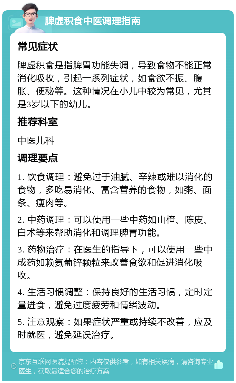 脾虚积食中医调理指南 常见症状 脾虚积食是指脾胃功能失调，导致食物不能正常消化吸收，引起一系列症状，如食欲不振、腹胀、便秘等。这种情况在小儿中较为常见，尤其是3岁以下的幼儿。 推荐科室 中医儿科 调理要点 1. 饮食调理：避免过于油腻、辛辣或难以消化的食物，多吃易消化、富含营养的食物，如粥、面条、瘦肉等。 2. 中药调理：可以使用一些中药如山楂、陈皮、白术等来帮助消化和调理脾胃功能。 3. 药物治疗：在医生的指导下，可以使用一些中成药如赖氨葡锌颗粒来改善食欲和促进消化吸收。 4. 生活习惯调整：保持良好的生活习惯，定时定量进食，避免过度疲劳和情绪波动。 5. 注意观察：如果症状严重或持续不改善，应及时就医，避免延误治疗。