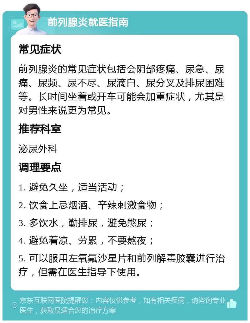 前列腺炎就医指南 常见症状 前列腺炎的常见症状包括会阴部疼痛、尿急、尿痛、尿频、尿不尽、尿滴白、尿分叉及排尿困难等。长时间坐着或开车可能会加重症状，尤其是对男性来说更为常见。 推荐科室 泌尿外科 调理要点 1. 避免久坐，适当活动； 2. 饮食上忌烟酒、辛辣刺激食物； 3. 多饮水，勤排尿，避免憋尿； 4. 避免着凉、劳累，不要熬夜； 5. 可以服用左氧氟沙星片和前列解毒胶囊进行治疗，但需在医生指导下使用。