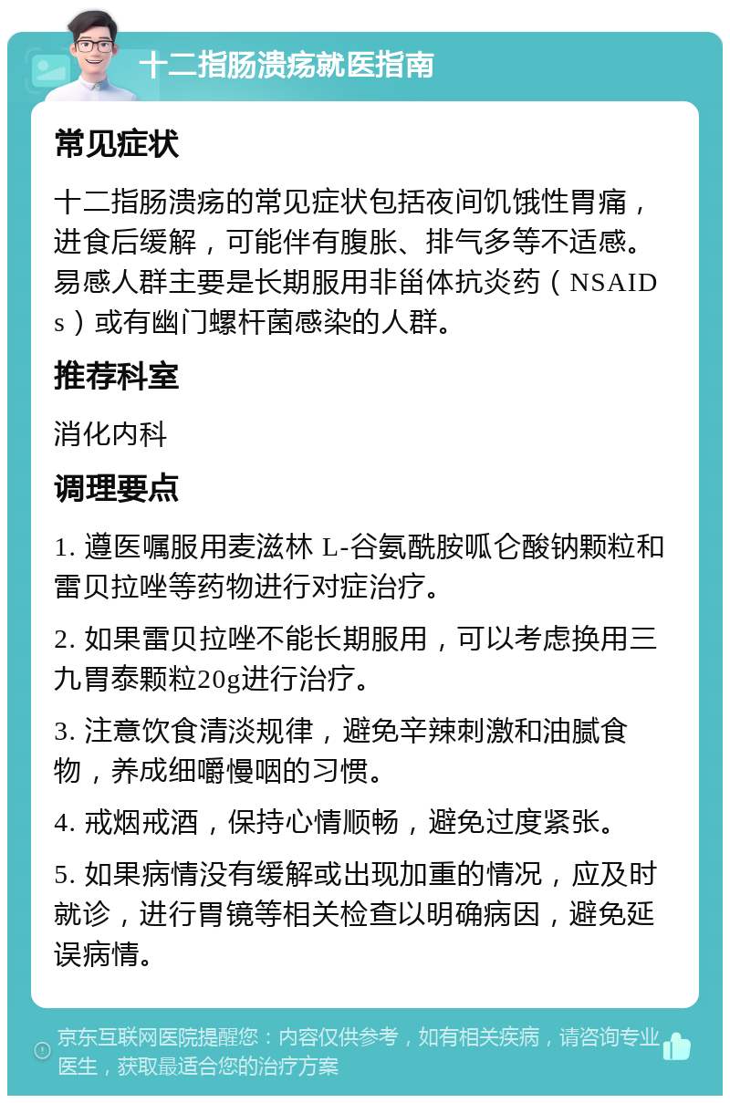 十二指肠溃疡就医指南 常见症状 十二指肠溃疡的常见症状包括夜间饥饿性胃痛，进食后缓解，可能伴有腹胀、排气多等不适感。易感人群主要是长期服用非甾体抗炎药（NSAIDs）或有幽门螺杆菌感染的人群。 推荐科室 消化内科 调理要点 1. 遵医嘱服用麦滋林 L-谷氨酰胺呱仑酸钠颗粒和雷贝拉唑等药物进行对症治疗。 2. 如果雷贝拉唑不能长期服用，可以考虑换用三九胃泰颗粒20g进行治疗。 3. 注意饮食清淡规律，避免辛辣刺激和油腻食物，养成细嚼慢咽的习惯。 4. 戒烟戒酒，保持心情顺畅，避免过度紧张。 5. 如果病情没有缓解或出现加重的情况，应及时就诊，进行胃镜等相关检查以明确病因，避免延误病情。