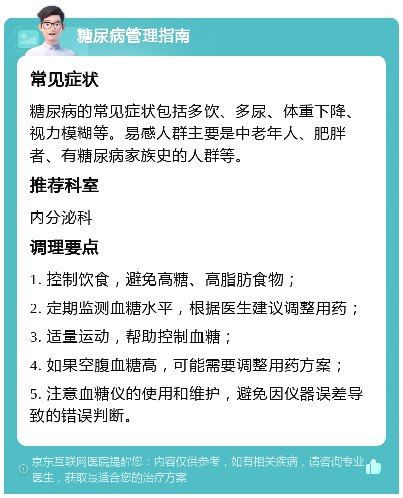 糖尿病管理指南 常见症状 糖尿病的常见症状包括多饮、多尿、体重下降、视力模糊等。易感人群主要是中老年人、肥胖者、有糖尿病家族史的人群等。 推荐科室 内分泌科 调理要点 1. 控制饮食，避免高糖、高脂肪食物； 2. 定期监测血糖水平，根据医生建议调整用药； 3. 适量运动，帮助控制血糖； 4. 如果空腹血糖高，可能需要调整用药方案； 5. 注意血糖仪的使用和维护，避免因仪器误差导致的错误判断。