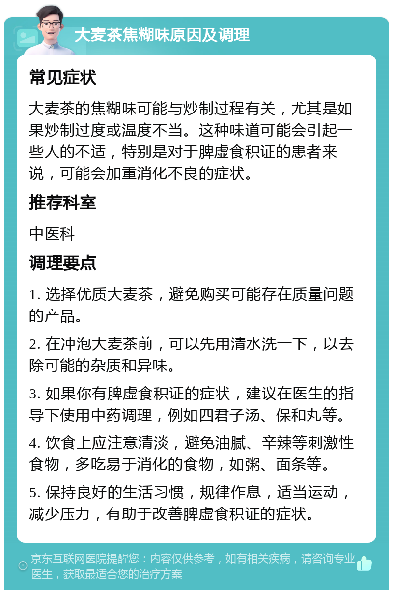 大麦茶焦糊味原因及调理 常见症状 大麦茶的焦糊味可能与炒制过程有关，尤其是如果炒制过度或温度不当。这种味道可能会引起一些人的不适，特别是对于脾虚食积证的患者来说，可能会加重消化不良的症状。 推荐科室 中医科 调理要点 1. 选择优质大麦茶，避免购买可能存在质量问题的产品。 2. 在冲泡大麦茶前，可以先用清水洗一下，以去除可能的杂质和异味。 3. 如果你有脾虚食积证的症状，建议在医生的指导下使用中药调理，例如四君子汤、保和丸等。 4. 饮食上应注意清淡，避免油腻、辛辣等刺激性食物，多吃易于消化的食物，如粥、面条等。 5. 保持良好的生活习惯，规律作息，适当运动，减少压力，有助于改善脾虚食积证的症状。