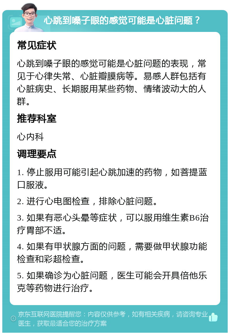 心跳到嗓子眼的感觉可能是心脏问题？ 常见症状 心跳到嗓子眼的感觉可能是心脏问题的表现，常见于心律失常、心脏瓣膜病等。易感人群包括有心脏病史、长期服用某些药物、情绪波动大的人群。 推荐科室 心内科 调理要点 1. 停止服用可能引起心跳加速的药物，如菩提蓝口服液。 2. 进行心电图检查，排除心脏问题。 3. 如果有恶心头晕等症状，可以服用维生素B6治疗胃部不适。 4. 如果有甲状腺方面的问题，需要做甲状腺功能检查和彩超检查。 5. 如果确诊为心脏问题，医生可能会开具倍他乐克等药物进行治疗。