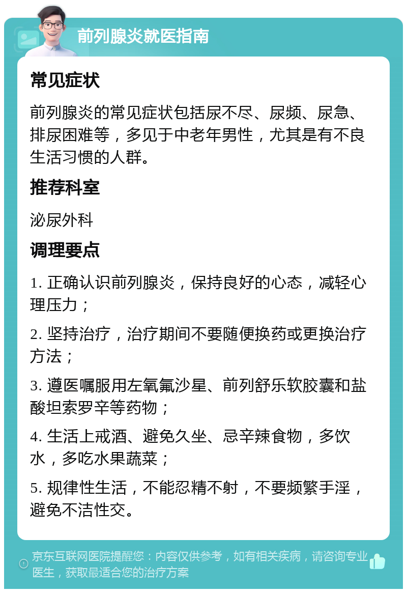 前列腺炎就医指南 常见症状 前列腺炎的常见症状包括尿不尽、尿频、尿急、排尿困难等，多见于中老年男性，尤其是有不良生活习惯的人群。 推荐科室 泌尿外科 调理要点 1. 正确认识前列腺炎，保持良好的心态，减轻心理压力； 2. 坚持治疗，治疗期间不要随便换药或更换治疗方法； 3. 遵医嘱服用左氧氟沙星、前列舒乐软胶囊和盐酸坦索罗辛等药物； 4. 生活上戒酒、避免久坐、忌辛辣食物，多饮水，多吃水果蔬菜； 5. 规律性生活，不能忍精不射，不要频繁手淫，避免不洁性交。