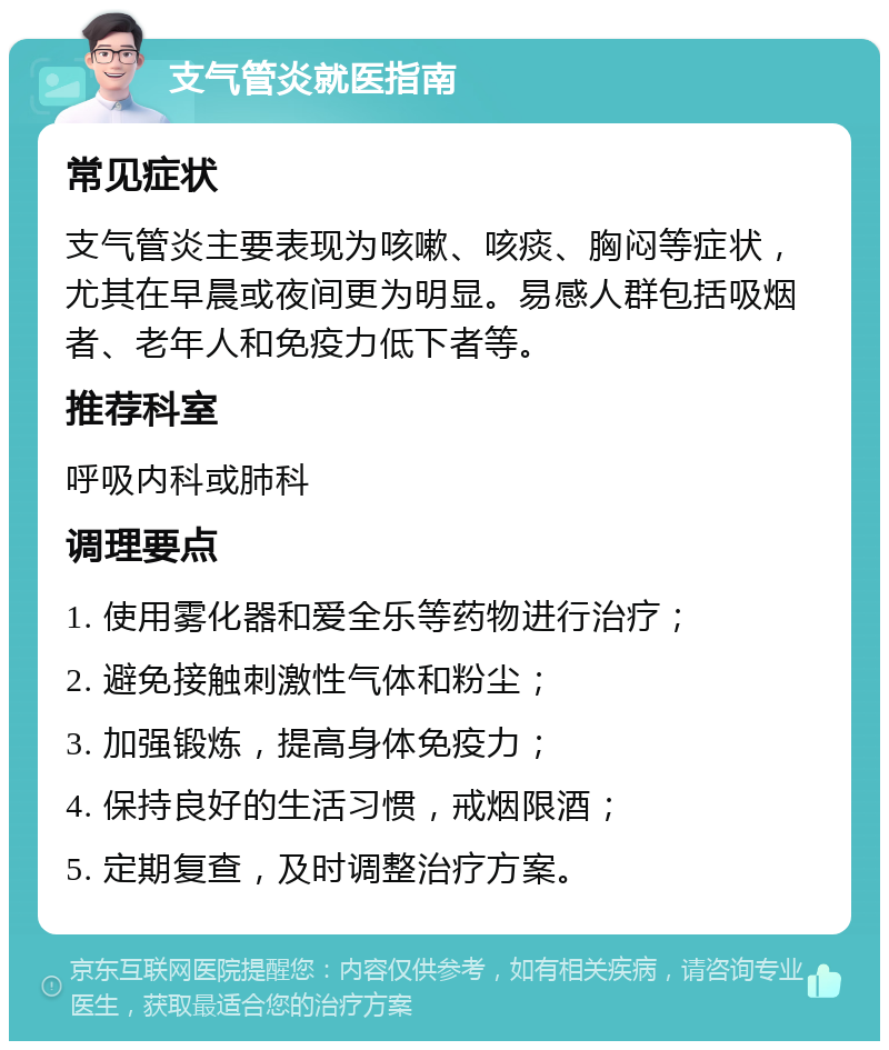 支气管炎就医指南 常见症状 支气管炎主要表现为咳嗽、咳痰、胸闷等症状，尤其在早晨或夜间更为明显。易感人群包括吸烟者、老年人和免疫力低下者等。 推荐科室 呼吸内科或肺科 调理要点 1. 使用雾化器和爱全乐等药物进行治疗； 2. 避免接触刺激性气体和粉尘； 3. 加强锻炼，提高身体免疫力； 4. 保持良好的生活习惯，戒烟限酒； 5. 定期复查，及时调整治疗方案。