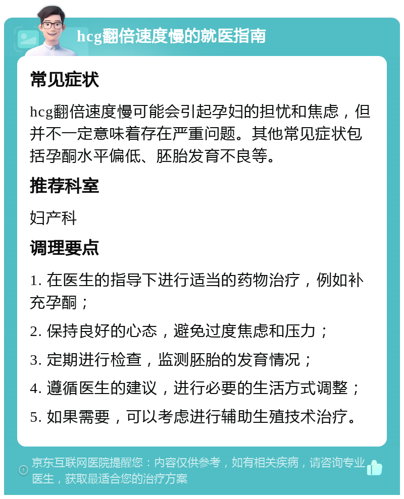 hcg翻倍速度慢的就医指南 常见症状 hcg翻倍速度慢可能会引起孕妇的担忧和焦虑，但并不一定意味着存在严重问题。其他常见症状包括孕酮水平偏低、胚胎发育不良等。 推荐科室 妇产科 调理要点 1. 在医生的指导下进行适当的药物治疗，例如补充孕酮； 2. 保持良好的心态，避免过度焦虑和压力； 3. 定期进行检查，监测胚胎的发育情况； 4. 遵循医生的建议，进行必要的生活方式调整； 5. 如果需要，可以考虑进行辅助生殖技术治疗。