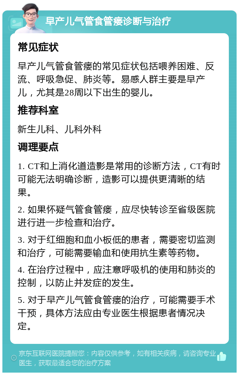 早产儿气管食管瘘诊断与治疗 常见症状 早产儿气管食管瘘的常见症状包括喂养困难、反流、呼吸急促、肺炎等。易感人群主要是早产儿，尤其是28周以下出生的婴儿。 推荐科室 新生儿科、儿科外科 调理要点 1. CT和上消化道造影是常用的诊断方法，CT有时可能无法明确诊断，造影可以提供更清晰的结果。 2. 如果怀疑气管食管瘘，应尽快转诊至省级医院进行进一步检查和治疗。 3. 对于红细胞和血小板低的患者，需要密切监测和治疗，可能需要输血和使用抗生素等药物。 4. 在治疗过程中，应注意呼吸机的使用和肺炎的控制，以防止并发症的发生。 5. 对于早产儿气管食管瘘的治疗，可能需要手术干预，具体方法应由专业医生根据患者情况决定。