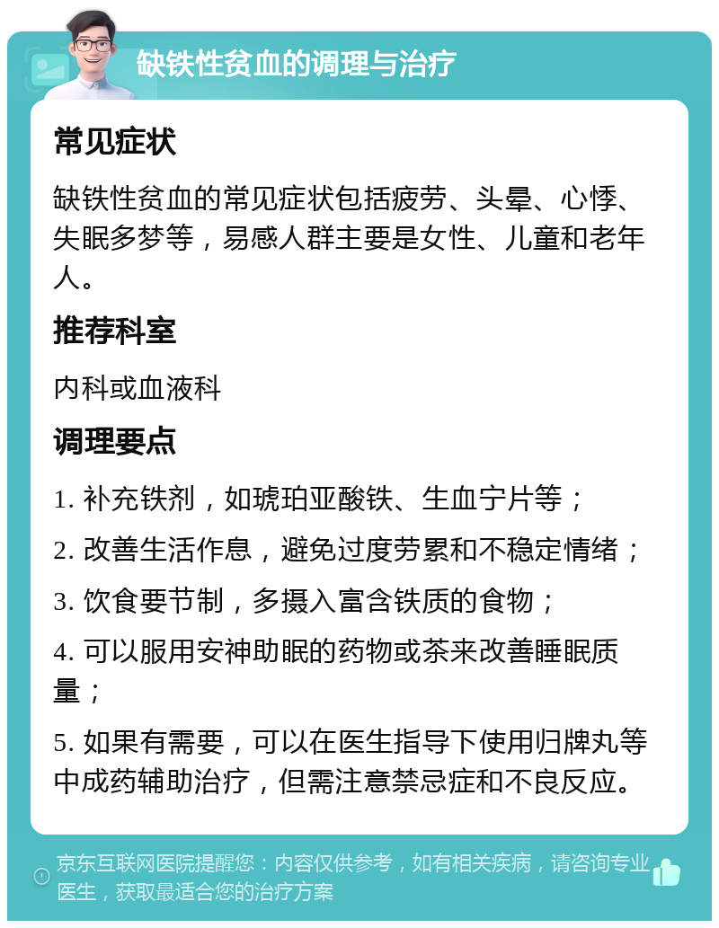 缺铁性贫血的调理与治疗 常见症状 缺铁性贫血的常见症状包括疲劳、头晕、心悸、失眠多梦等，易感人群主要是女性、儿童和老年人。 推荐科室 内科或血液科 调理要点 1. 补充铁剂，如琥珀亚酸铁、生血宁片等； 2. 改善生活作息，避免过度劳累和不稳定情绪； 3. 饮食要节制，多摄入富含铁质的食物； 4. 可以服用安神助眠的药物或茶来改善睡眠质量； 5. 如果有需要，可以在医生指导下使用归牌丸等中成药辅助治疗，但需注意禁忌症和不良反应。