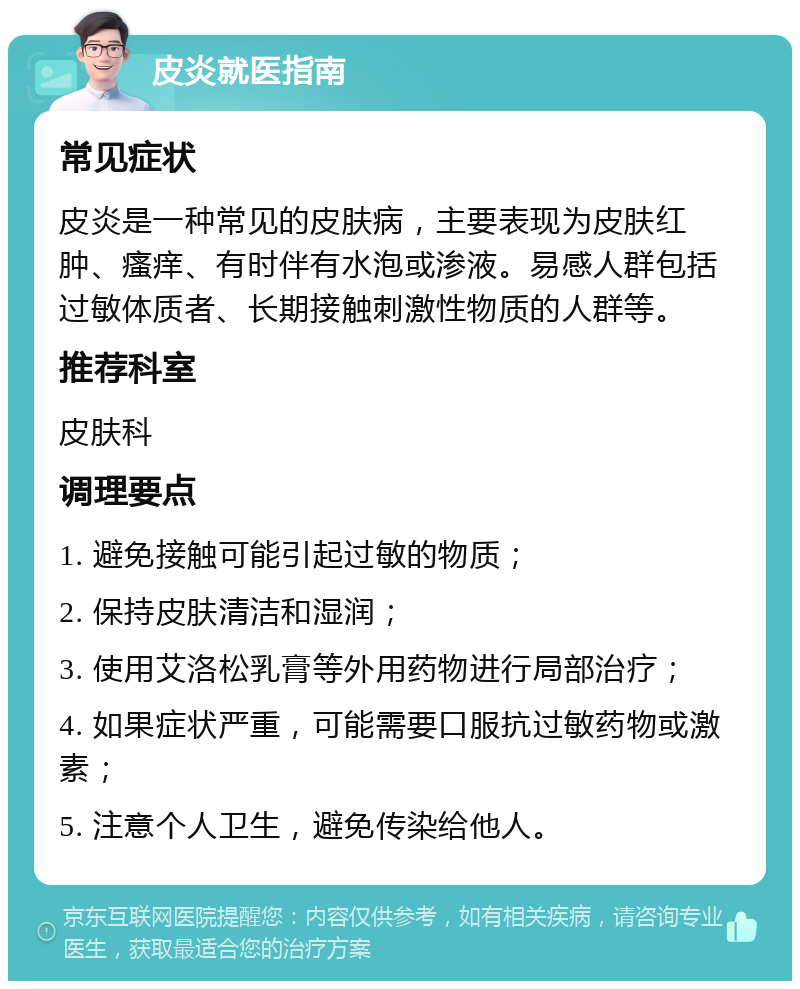 皮炎就医指南 常见症状 皮炎是一种常见的皮肤病，主要表现为皮肤红肿、瘙痒、有时伴有水泡或渗液。易感人群包括过敏体质者、长期接触刺激性物质的人群等。 推荐科室 皮肤科 调理要点 1. 避免接触可能引起过敏的物质； 2. 保持皮肤清洁和湿润； 3. 使用艾洛松乳膏等外用药物进行局部治疗； 4. 如果症状严重，可能需要口服抗过敏药物或激素； 5. 注意个人卫生，避免传染给他人。