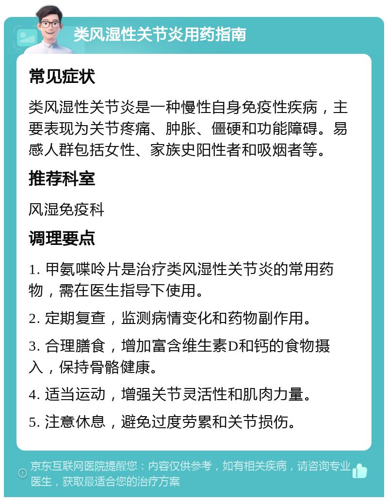 类风湿性关节炎用药指南 常见症状 类风湿性关节炎是一种慢性自身免疫性疾病，主要表现为关节疼痛、肿胀、僵硬和功能障碍。易感人群包括女性、家族史阳性者和吸烟者等。 推荐科室 风湿免疫科 调理要点 1. 甲氨喋呤片是治疗类风湿性关节炎的常用药物，需在医生指导下使用。 2. 定期复查，监测病情变化和药物副作用。 3. 合理膳食，增加富含维生素D和钙的食物摄入，保持骨骼健康。 4. 适当运动，增强关节灵活性和肌肉力量。 5. 注意休息，避免过度劳累和关节损伤。