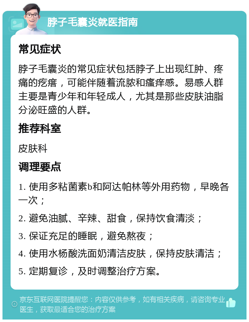 脖子毛囊炎就医指南 常见症状 脖子毛囊炎的常见症状包括脖子上出现红肿、疼痛的疙瘩，可能伴随着流脓和瘙痒感。易感人群主要是青少年和年轻成人，尤其是那些皮肤油脂分泌旺盛的人群。 推荐科室 皮肤科 调理要点 1. 使用多粘菌素b和阿达帕林等外用药物，早晚各一次； 2. 避免油腻、辛辣、甜食，保持饮食清淡； 3. 保证充足的睡眠，避免熬夜； 4. 使用水杨酸洗面奶清洁皮肤，保持皮肤清洁； 5. 定期复诊，及时调整治疗方案。