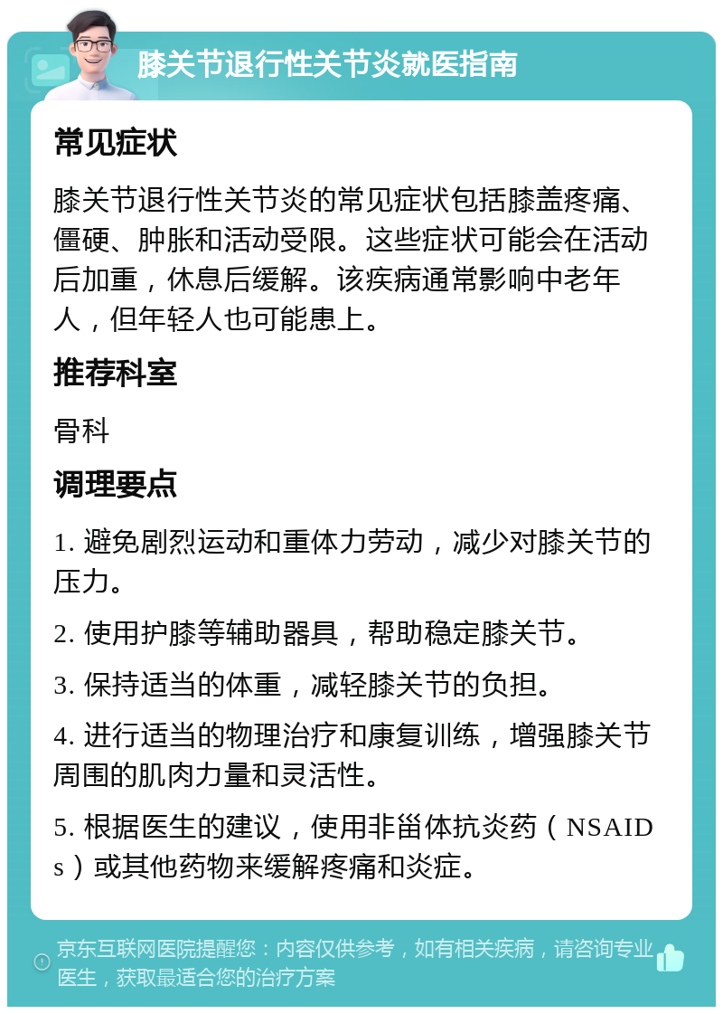 膝关节退行性关节炎就医指南 常见症状 膝关节退行性关节炎的常见症状包括膝盖疼痛、僵硬、肿胀和活动受限。这些症状可能会在活动后加重，休息后缓解。该疾病通常影响中老年人，但年轻人也可能患上。 推荐科室 骨科 调理要点 1. 避免剧烈运动和重体力劳动，减少对膝关节的压力。 2. 使用护膝等辅助器具，帮助稳定膝关节。 3. 保持适当的体重，减轻膝关节的负担。 4. 进行适当的物理治疗和康复训练，增强膝关节周围的肌肉力量和灵活性。 5. 根据医生的建议，使用非甾体抗炎药（NSAIDs）或其他药物来缓解疼痛和炎症。