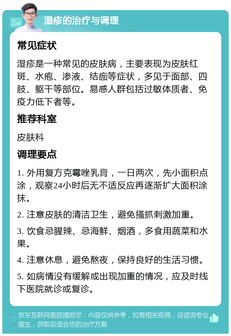 湿疹的治疗与调理 常见症状 湿疹是一种常见的皮肤病，主要表现为皮肤红斑、水疱、渗液、结痂等症状，多见于面部、四肢、躯干等部位。易感人群包括过敏体质者、免疫力低下者等。 推荐科室 皮肤科 调理要点 1. 外用复方克霉唑乳膏，一日两次，先小面积点涂，观察24小时后无不适反应再逐渐扩大面积涂抹。 2. 注意皮肤的清洁卫生，避免搔抓刺激加重。 3. 饮食忌腥辣、忌海鲜、烟酒，多食用蔬菜和水果。 4. 注意休息，避免熬夜，保持良好的生活习惯。 5. 如病情没有缓解或出现加重的情况，应及时线下医院就诊或复诊。