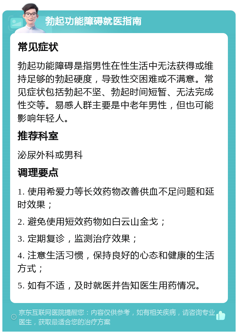 勃起功能障碍就医指南 常见症状 勃起功能障碍是指男性在性生活中无法获得或维持足够的勃起硬度，导致性交困难或不满意。常见症状包括勃起不坚、勃起时间短暂、无法完成性交等。易感人群主要是中老年男性，但也可能影响年轻人。 推荐科室 泌尿外科或男科 调理要点 1. 使用希爱力等长效药物改善供血不足问题和延时效果； 2. 避免使用短效药物如白云山金戈； 3. 定期复诊，监测治疗效果； 4. 注意生活习惯，保持良好的心态和健康的生活方式； 5. 如有不适，及时就医并告知医生用药情况。