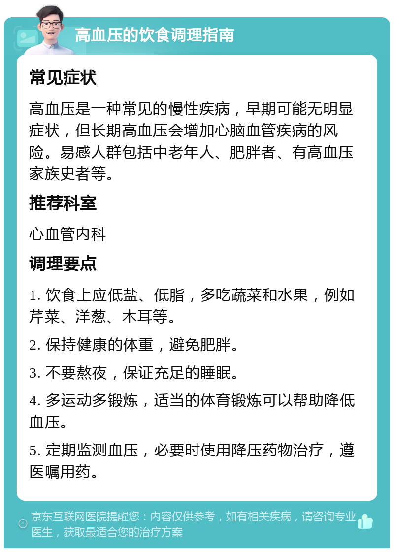 高血压的饮食调理指南 常见症状 高血压是一种常见的慢性疾病，早期可能无明显症状，但长期高血压会增加心脑血管疾病的风险。易感人群包括中老年人、肥胖者、有高血压家族史者等。 推荐科室 心血管内科 调理要点 1. 饮食上应低盐、低脂，多吃蔬菜和水果，例如芹菜、洋葱、木耳等。 2. 保持健康的体重，避免肥胖。 3. 不要熬夜，保证充足的睡眠。 4. 多运动多锻炼，适当的体育锻炼可以帮助降低血压。 5. 定期监测血压，必要时使用降压药物治疗，遵医嘱用药。