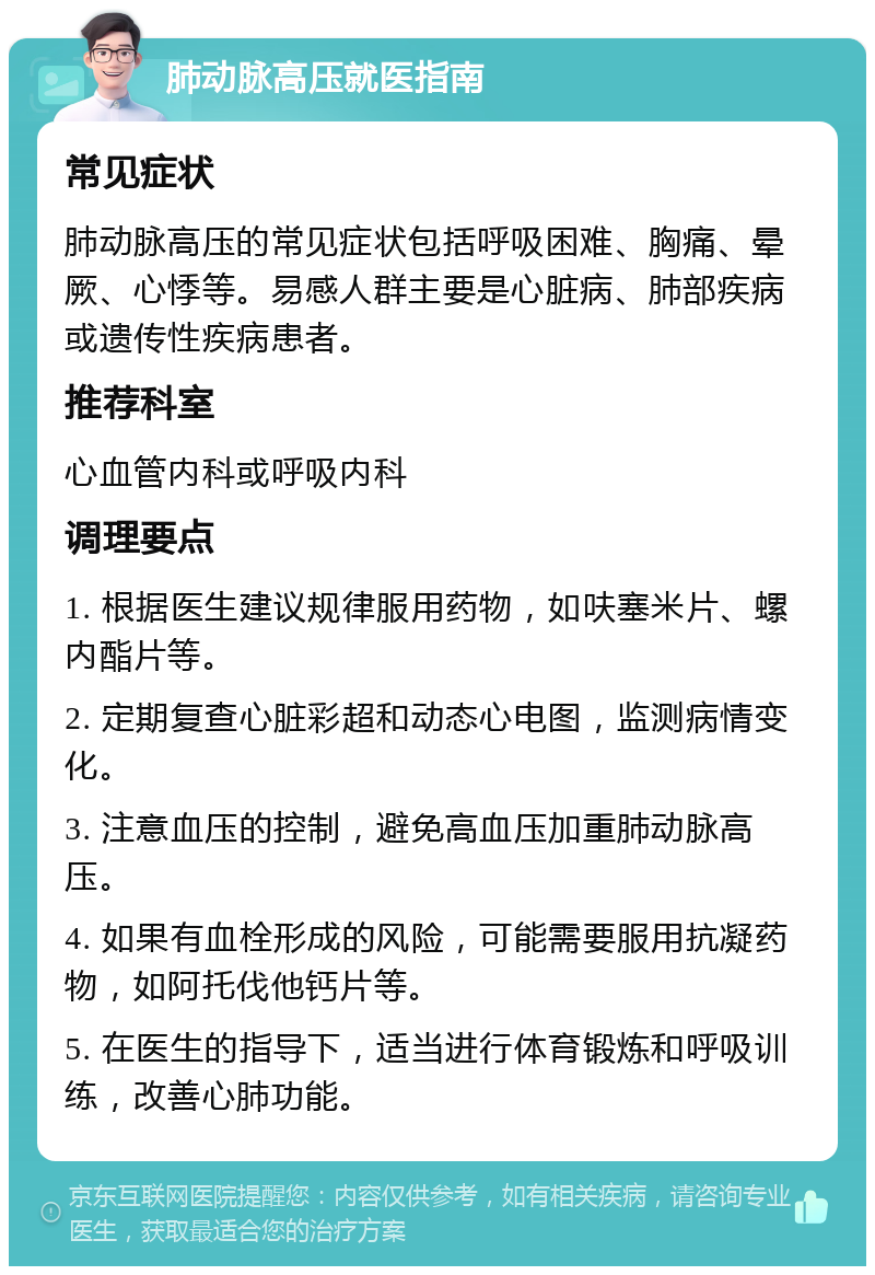 肺动脉高压就医指南 常见症状 肺动脉高压的常见症状包括呼吸困难、胸痛、晕厥、心悸等。易感人群主要是心脏病、肺部疾病或遗传性疾病患者。 推荐科室 心血管内科或呼吸内科 调理要点 1. 根据医生建议规律服用药物，如呋塞米片、螺内酯片等。 2. 定期复查心脏彩超和动态心电图，监测病情变化。 3. 注意血压的控制，避免高血压加重肺动脉高压。 4. 如果有血栓形成的风险，可能需要服用抗凝药物，如阿托伐他钙片等。 5. 在医生的指导下，适当进行体育锻炼和呼吸训练，改善心肺功能。