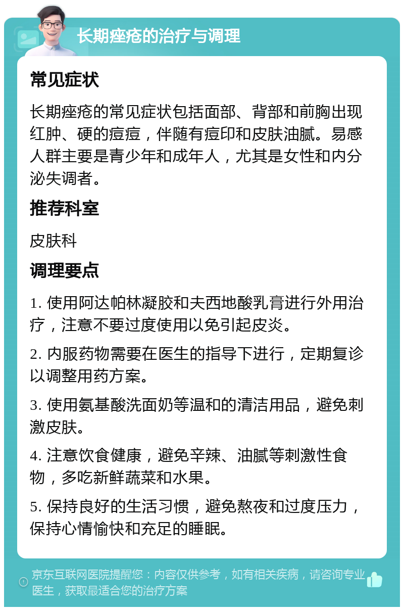 长期痤疮的治疗与调理 常见症状 长期痤疮的常见症状包括面部、背部和前胸出现红肿、硬的痘痘，伴随有痘印和皮肤油腻。易感人群主要是青少年和成年人，尤其是女性和内分泌失调者。 推荐科室 皮肤科 调理要点 1. 使用阿达帕林凝胶和夫西地酸乳膏进行外用治疗，注意不要过度使用以免引起皮炎。 2. 内服药物需要在医生的指导下进行，定期复诊以调整用药方案。 3. 使用氨基酸洗面奶等温和的清洁用品，避免刺激皮肤。 4. 注意饮食健康，避免辛辣、油腻等刺激性食物，多吃新鲜蔬菜和水果。 5. 保持良好的生活习惯，避免熬夜和过度压力，保持心情愉快和充足的睡眠。