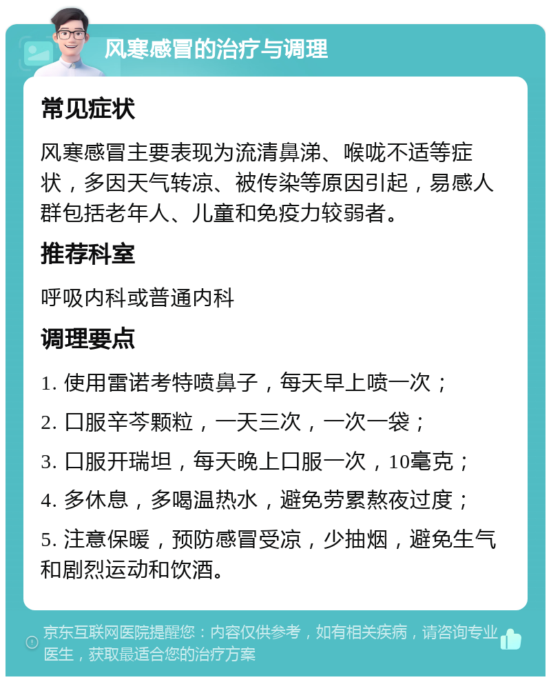 风寒感冒的治疗与调理 常见症状 风寒感冒主要表现为流清鼻涕、喉咙不适等症状，多因天气转凉、被传染等原因引起，易感人群包括老年人、儿童和免疫力较弱者。 推荐科室 呼吸内科或普通内科 调理要点 1. 使用雷诺考特喷鼻子，每天早上喷一次； 2. 口服辛芩颗粒，一天三次，一次一袋； 3. 口服开瑞坦，每天晚上口服一次，10毫克； 4. 多休息，多喝温热水，避免劳累熬夜过度； 5. 注意保暖，预防感冒受凉，少抽烟，避免生气和剧烈运动和饮酒。